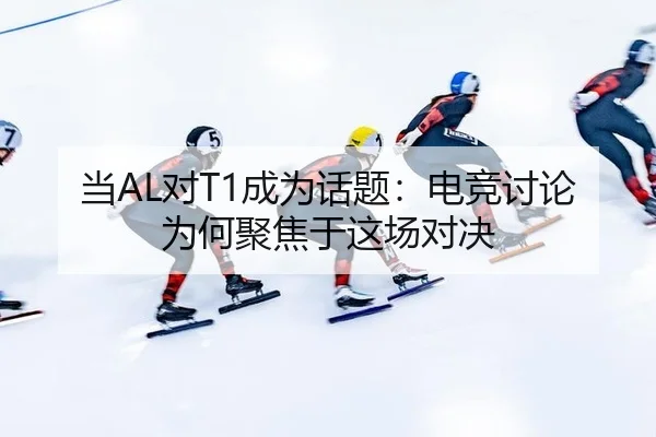 当AL对T1成为话题：电竞讨论为何聚焦于这场对决